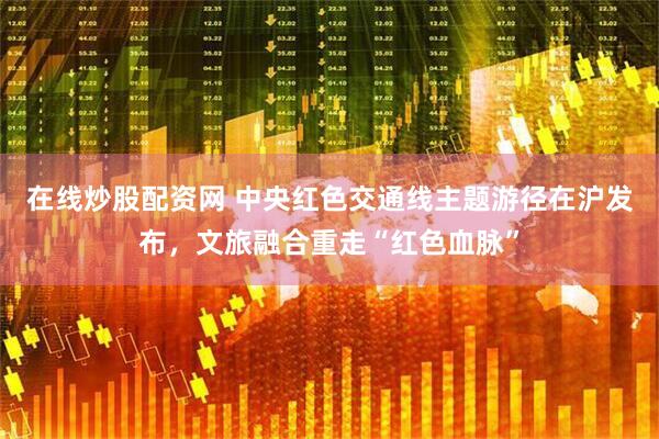 在线炒股配资网 中央红色交通线主题游径在沪发布，文旅融合重走“红色血脉”