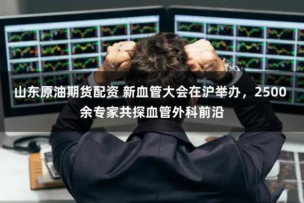 山东原油期货配资 新血管大会在沪举办，2500 余专家共探血管外科前沿