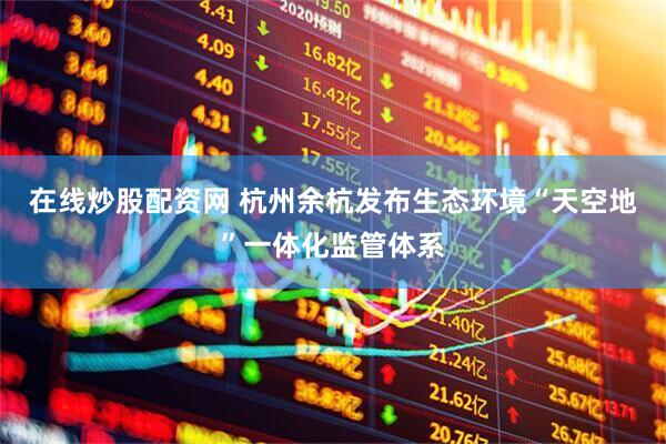 在线炒股配资网 杭州余杭发布生态环境“天空地”一体化监管体系
