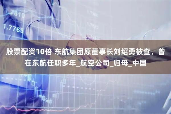 股票配资10倍 东航集团原董事长刘绍勇被查，曾在东航任职多年_航空公司_归母_中国