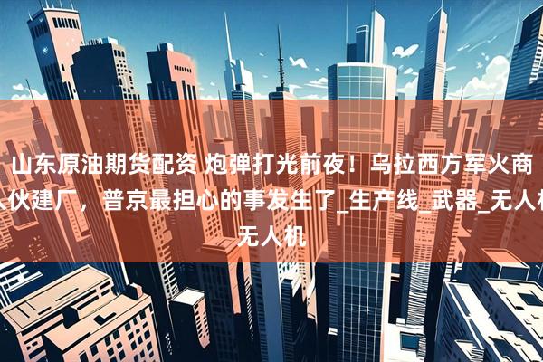 山东原油期货配资 炮弹打光前夜！乌拉西方军火商入伙建厂，普京最担心的事发生了_生产线_武器_无人机