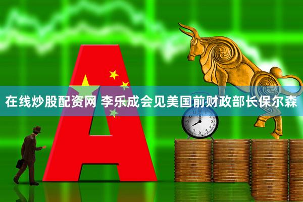 在线炒股配资网 李乐成会见美国前财政部长保尔森