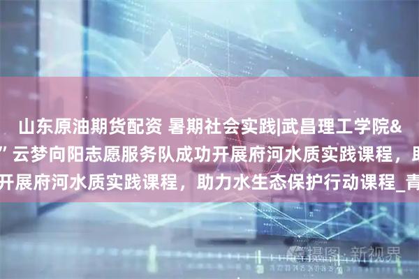 山东原油期货配资 暑期社会实践|武昌理工学院&quot;暖心同行”云梦向阳志愿服务队成功开展府河水质实践课程，助力水生态保护行动课程_青少年