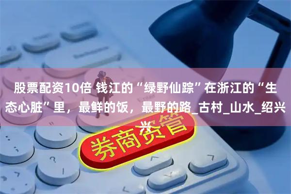 股票配资10倍 钱江的“绿野仙踪”在浙江的“生态心脏”里，最鲜的饭，最野的路_古村_山水_绍兴