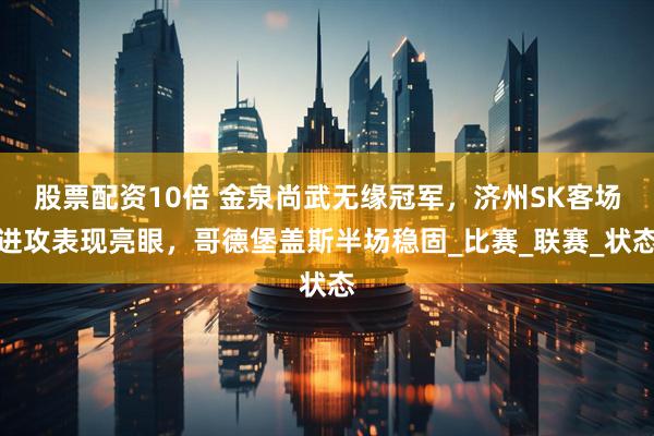 股票配资10倍 金泉尚武无缘冠军，济州SK客场进攻表现亮眼，哥德堡盖斯半场稳固_比赛_联赛_状态