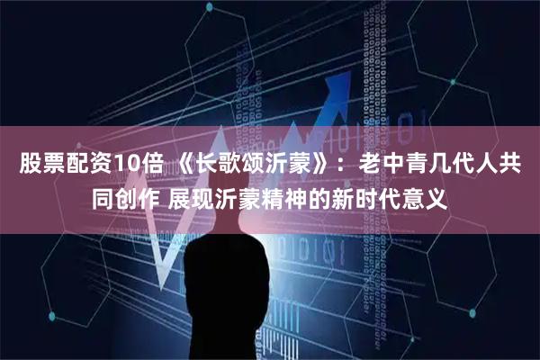 股票配资10倍 《长歌颂沂蒙》：老中青几代人共同创作 展现沂蒙精神的新时代意义