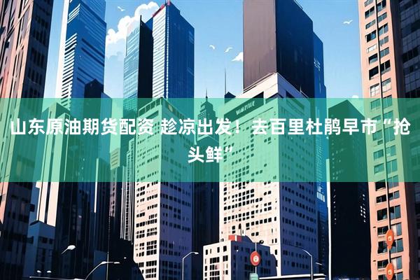山东原油期货配资 趁凉出发！去百里杜鹃早市“抢头鲜”