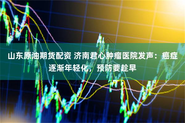 山东原油期货配资 济南君心肿瘤医院发声：癌症逐渐年轻化，预防要趁早
