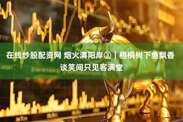 在线炒股配资网 烟火㵲阳岸③｜梧桐树下鱼飘香 谈笑间只见客满堂