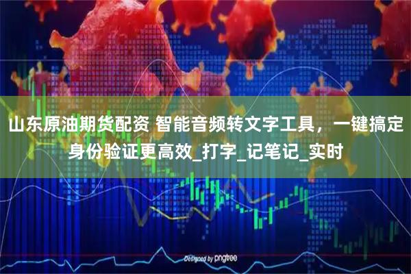 山东原油期货配资 智能音频转文字工具，一键搞定身份验证更高效_打字_记笔记_实时