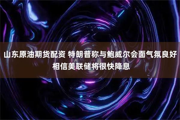 山东原油期货配资 特朗普称与鲍威尔会面气氛良好 相信美联储将很快降息