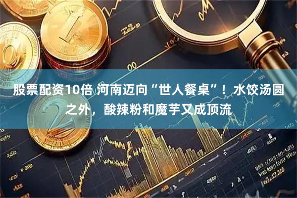 股票配资10倍 河南迈向“世人餐桌”！水饺汤圆之外，酸辣粉和魔芋又成顶流