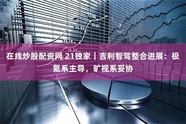 在线炒股配资网 21独家｜吉利智驾整合进展：极氪系主导，旷视系妥协