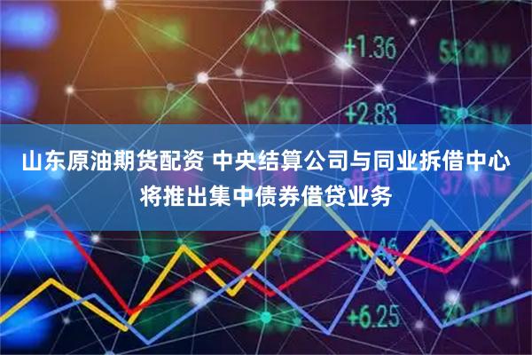 山东原油期货配资 中央结算公司与同业拆借中心将推出集中债券借贷业务
