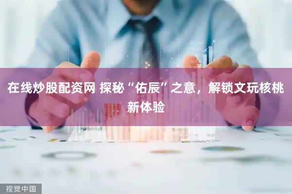 在线炒股配资网 探秘“佑辰”之意，解锁文玩核桃新体验