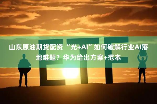 山东原油期货配资 “光+AI”如何破解行业AI落地难题？华为给出方案+范本