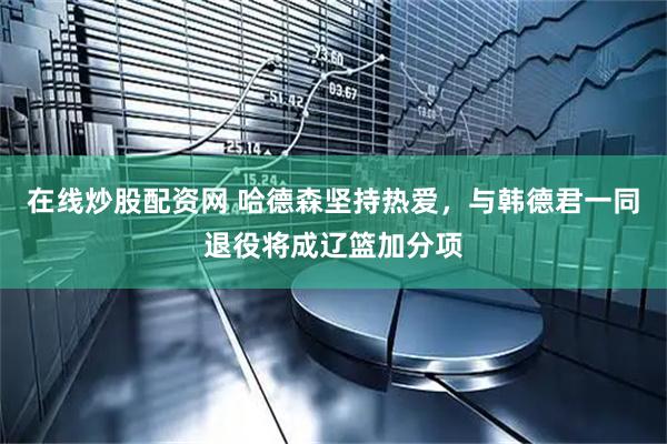 在线炒股配资网 哈德森坚持热爱，与韩德君一同退役将成辽篮加分项