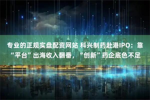 专业的正规实盘配资网站 科兴制药赴港IPO：靠“平台”出海收入翻番，“创新”药企底色不足