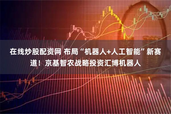 在线炒股配资网 布局“机器人+人工智能”新赛道！京基智农战略投资汇博机器人