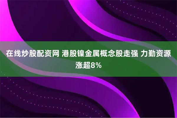 在线炒股配资网 港股镍金属概念股走强 力勤资源涨超8%