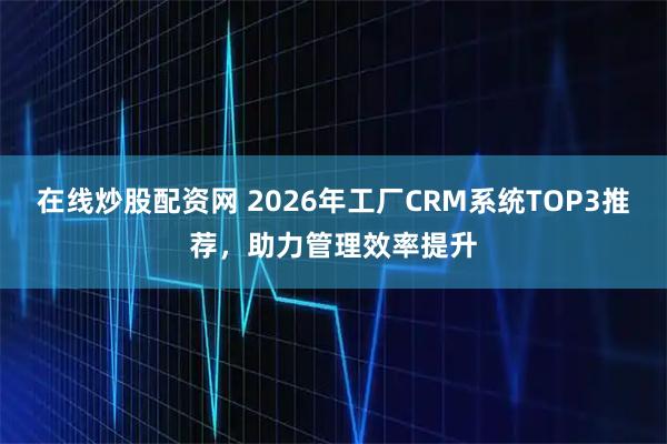 在线炒股配资网 2026年工厂CRM系统TOP3推荐，助力管理效率提升