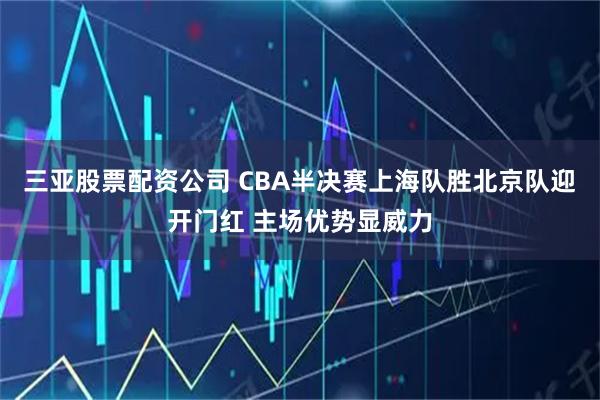 三亚股票配资公司 CBA半决赛上海队胜北京队迎开门红 主场优势显威力