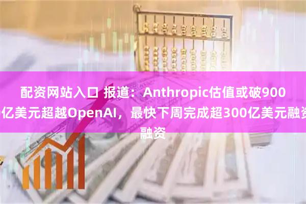 配资网站入口 报道：Anthropic估值或破9000亿美元超越OpenAI，最快下周完成超300亿美元融资