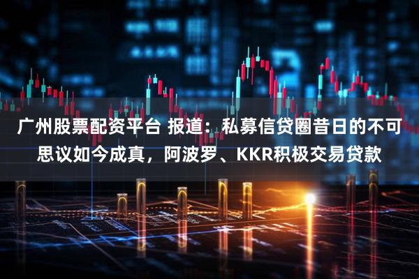 广州股票配资平台 报道：私募信贷圈昔日的不可思议如今成真，阿波罗、KKR积极交易贷款