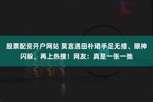 股票配资开户网站 莫言遇田朴珺手足无措、眼神闪躲，再上热搜！网友：真是一张一弛