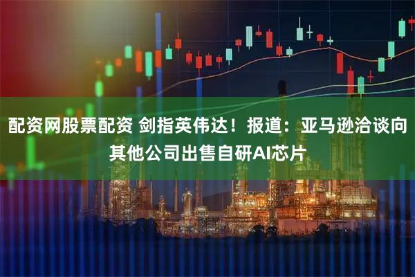 配资网股票配资 剑指英伟达！报道：亚马逊洽谈向其他公司出售自研AI芯片
